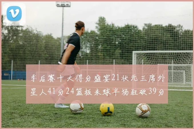 季后赛十大得分盛宴21状元三席外星人41分24篮板米球半场狂砍39分