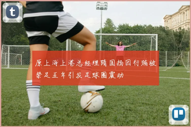 原上海上港总经理隋国扬因行贿被禁足五年引发足球圈震动