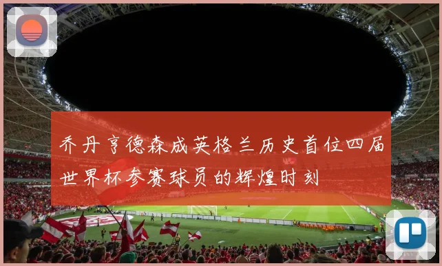 乔丹亨德森成英格兰历史首位四届世界杯参赛球员的辉煌时刻