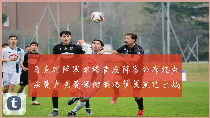 马竞对阵塞尔塔首发阵容公布格列兹曼卢克曼领衔明格萨莫里巴出战