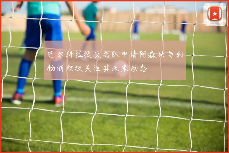 巴尔科拉提交离队申请阿森纳与利物浦积极关注其未来动态