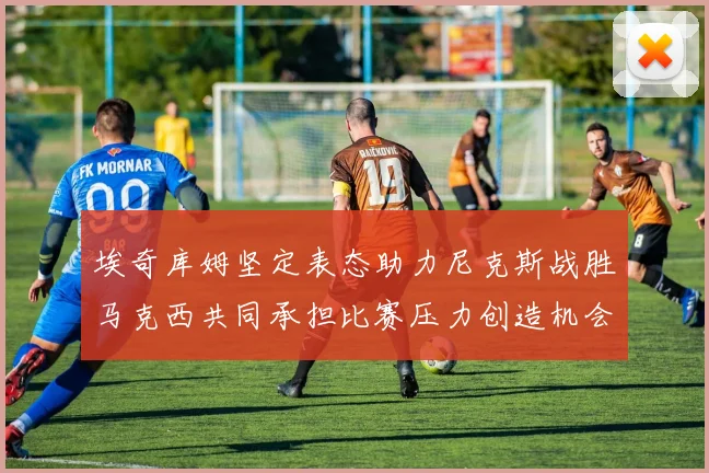 埃奇库姆坚定表态助力尼克斯战胜马克西共同承担比赛压力创造机会