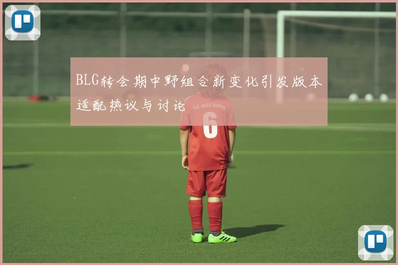 BLG转会期中野组合新变化引发版本适配热议与讨论