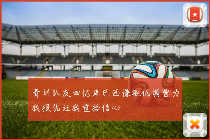 青训队友回忆库巴西谦逊低调曾为我报仇让我重拾信心
