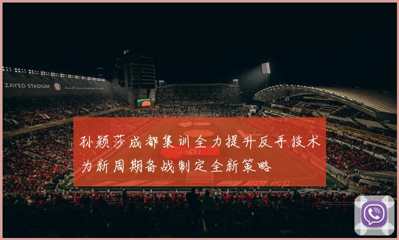孙颖莎成都集训全力提升反手技术为新周期备战制定全新策略