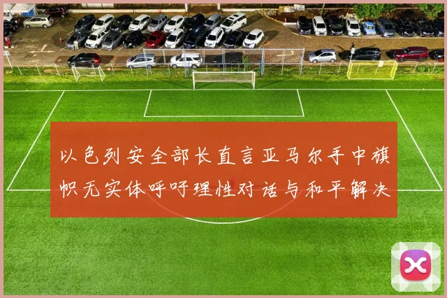 以色列安全部长直言亚马尔手中旗帜无实体呼吁理性对话与和平解决方案