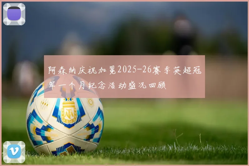 阿森纳庆祝加冕2025-26赛季英超冠军一个月纪念活动盛况回顾