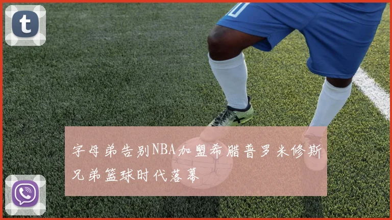 字母弟告别NBA加盟希腊普罗米修斯兄弟篮球时代落幕