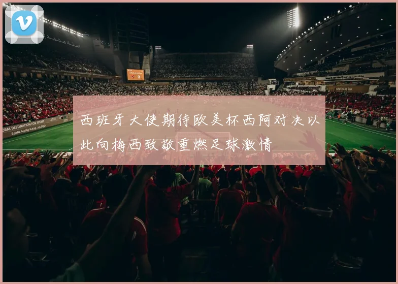 西班牙大使期待欧美杯西阿对决以此向梅西致敬重燃足球激情