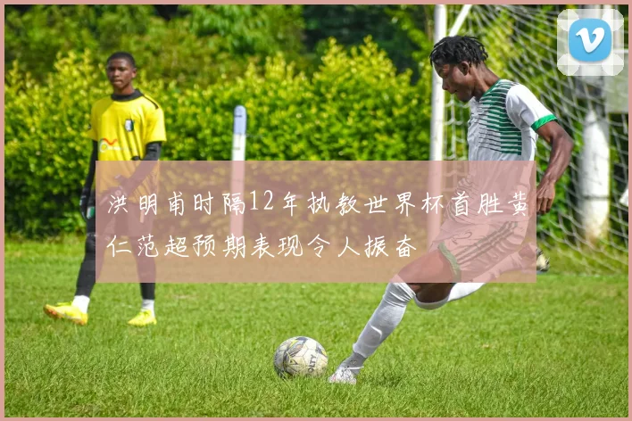 洪明甫时隔12年执教世界杯首胜黄仁范超预期表现令人振奋