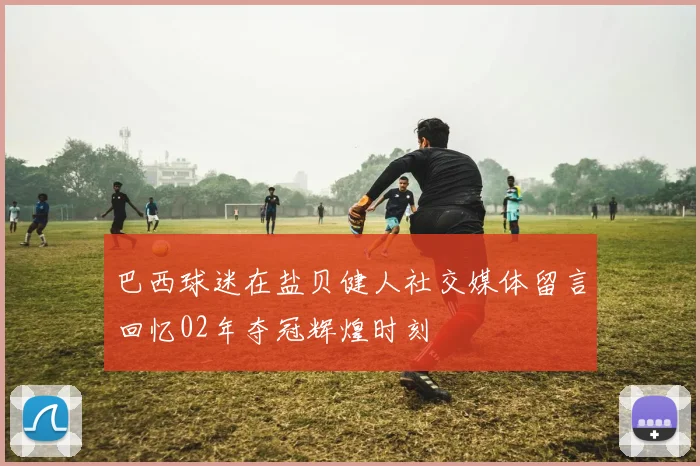 巴西球迷在盐贝健人社交媒体留言回忆02年夺冠辉煌时刻