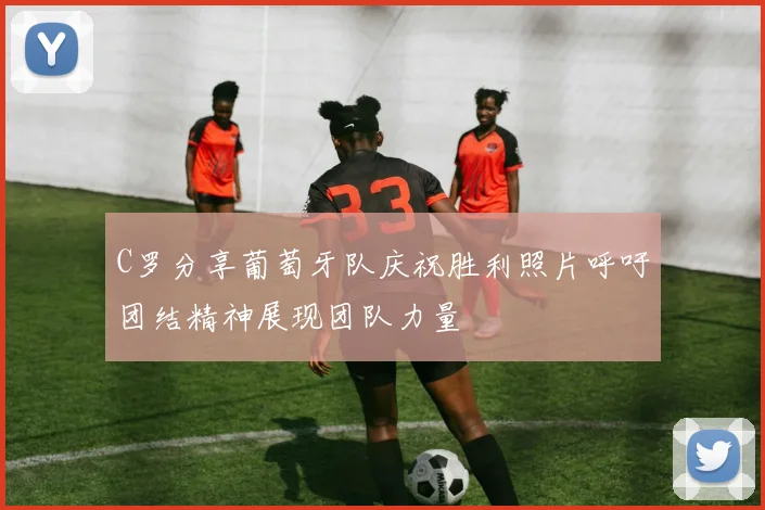 C罗分享葡萄牙队庆祝胜利照片呼吁团结精神展现团队力量