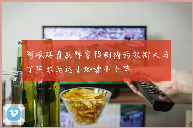 阿根廷首发阵容预测梅西领衔大马丁阿尔马达小蜘蛛齐上阵