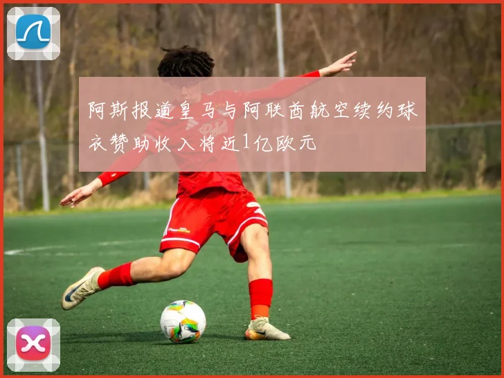 阿斯报道皇马与阿联酋航空续约球衣赞助收入将近1亿欧元