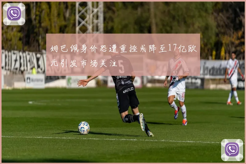 姆巴佩身价恐遭重挫或降至17亿欧元引发市场关注