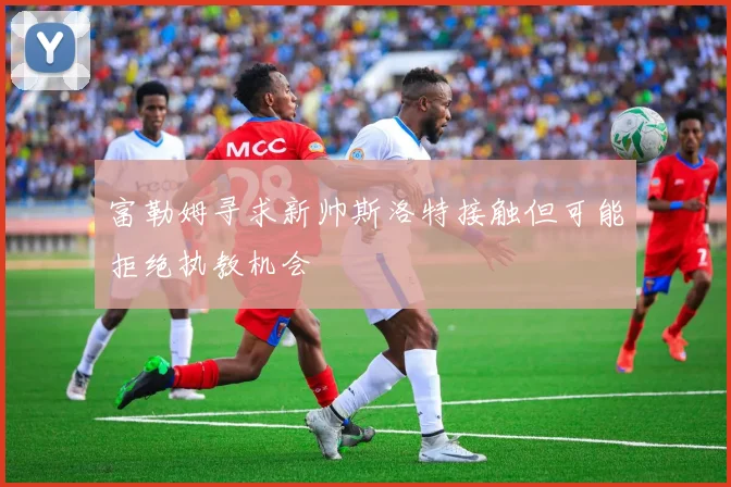 富勒姆寻求新帅斯洛特接触但可能拒绝执教机会