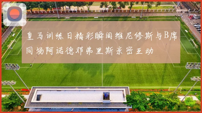 皇马训练日精彩瞬间维尼修斯与B席同场阿诺德邓弗里斯亲密互动