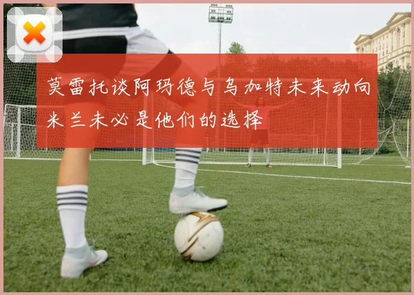 莫雷托谈阿玛德与乌加特未来动向米兰未必是他们的选择
