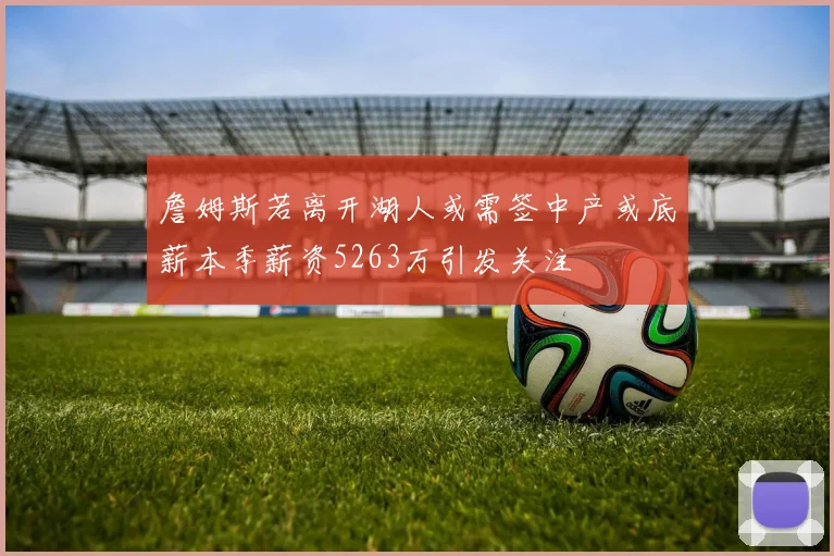 詹姆斯若离开湖人或需签中产或底薪本季薪资5263万引发关注