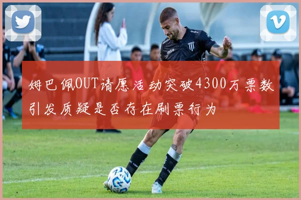 姆巴佩OUT请愿活动突破4300万票数引发质疑是否存在刷票行为