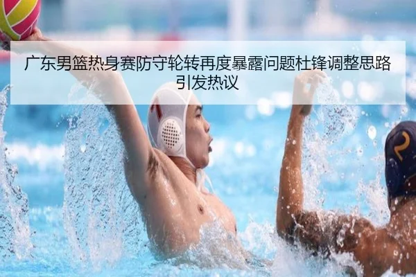 广东男篮热身赛防守轮转再度暴露问题杜锋调整思路引发热议 - MILANSPORT