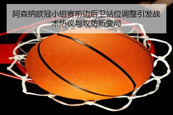 阿森纳欧冠小组赛前边后卫站位调整引发战术热议与攻防新变局（MILANSPORT）
